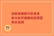汤臣氨糖健力软骨素 助力关节健康的优质营养补充剂