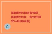 氨糖软骨素能有效吗_氨糖软骨素：有效性探究与应用前景)