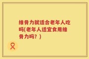 维骨力就适合老年人吃吗(老年人适宜食用维骨力吗？)