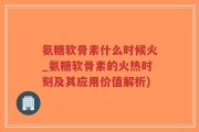 氨糖软骨素什么时候火_氨糖软骨素的火热时刻及其应用价值解析)
