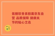 氨糖软骨素胶囊京东自营 品质保障 健康关节的贴心之选