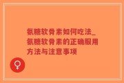 氨糖软骨素如何吃法_氨糖软骨素的正确服用方法与注意事项