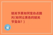 腿关节黑如何变白点图片(如何让黑色的腿关节变白？)