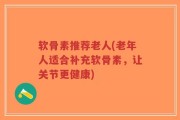 软骨素推荐老人(老年人适合补充软骨素，让关节更健康)