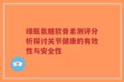 绿瓶氨糖软骨素测评分析探讨关节健康的有效性与安全性