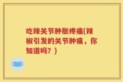 吃辣关节肿胀疼痛(辣椒引发的关节肿痛，你知道吗？)