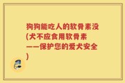 狗狗能吃人的软骨素没(犬不应食用软骨素 ——保护您的爱犬安全)