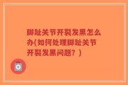 脚趾关节开裂发黑怎么办(如何处理脚趾关节开裂发黑问题？)