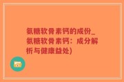 氨糖软骨素钙的成份_氨糖软骨素钙：成分解析与健康益处)