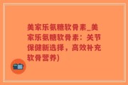 美家乐氨糖软骨素_美家乐氨糖软骨素：关节保健新选择，高效补充软骨营养)