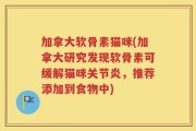 加拿大软骨素猫咪(加拿大研究发现软骨素可缓解猫咪关节炎，推荐添加到食物中)