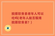 胶原软骨素老年人可以吃吗(老年人能否服用胶原软骨素？)