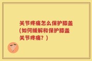 关节疼痛怎么保护膝盖(如何缓解和保护膝盖关节疼痛？)