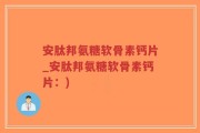 安肽邦氨糖软骨素钙片_安肽邦氨糖软骨素钙片：)