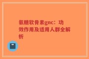 氨糖软骨素gnc：功效作用及适用人群全解析