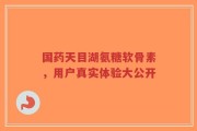 国药天目湖氨糖软骨素，用户真实体验大公开