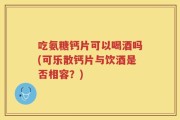 吃氨糖钙片可以喝酒吗(可乐散钙片与饮酒是否相容？)