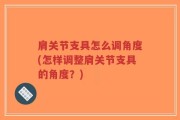 肩关节支具怎么调角度(怎样调整肩关节支具的角度？)