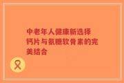 中老年人健康新选择 钙片与氨糖软骨素的完美结合