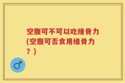 空腹可不可以吃维骨力(空腹可否食用维骨力？)