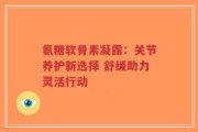 氨糖软骨素凝露：关节养护新选择 舒缓助力灵活行动