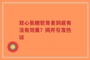 双心氨糖软骨素到底有没有效果？揭开引发热议