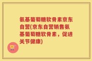 氨基葡萄糖软骨素京东自营(京东自营销售氨基葡萄糖软骨素，促进关节健康)