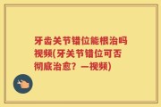 牙齿关节错位能根治吗视频(牙关节错位可否彻底治愈？—视频)
