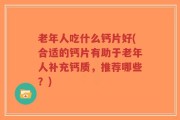 老年人吃什么钙片好(合适的钙片有助于老年人补充钙质，推荐哪些？)