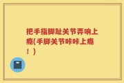 把手指脚趾关节弄响上瘾(手脚关节咔咔上瘾！)
