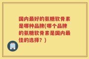 国内最好的氨糖软骨素是哪种品牌(哪个品牌的氨糖软骨素是国内最佳的选择？)
