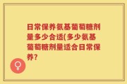 日常保养氨基葡萄糖剂量多少合适(多少氨基葡萄糖剂量适合日常保养？