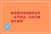 维诺健天灿氨糖软骨素：关节舒适，从此打破老化束缚”