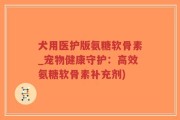 犬用医护版氨糖软骨素_宠物健康守护：高效氨糖软骨素补充剂)