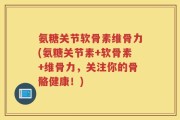 氨糖关节软骨素维骨力(氨糖关节素+软骨素+维骨力，关注你的骨骼健康！)