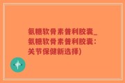 氨糖软骨素普利胶囊_氨糖软骨素普利胶囊：关节保健新选择)