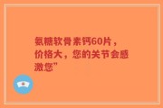 氨糖软骨素钙60片，价格大，您的关节会感激您”
