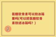 氨糖软骨素可以放冰箱里吗(可以把氨糖软骨素放进冰箱吗？)
