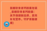 氨糖软骨素钙胶囊包装_氨糖软骨素钙胶囊：关节保健新选择，高效补充营养，守护骨骼健康)