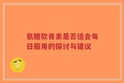 氨糖软骨素是否适合每日服用的探讨与建议