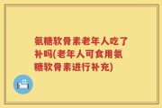 氨糖软骨素老年人吃了补吗(老年人可食用氨糖软骨素进行补充)