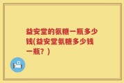 益安堂的氨糖一瓶多少钱(益安堂氨糖多少钱一瓶？)
