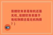 氨糖软骨素是有机还是无机_氨糖软骨素属于有机物质还是无机物质？)