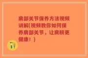 肩部关节保养方法视频讲解(视频教你如何保养肩部关节，让肩膀更健康！)
