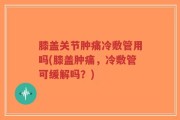 膝盖关节肿痛冷敷管用吗(膝盖肿痛，冷敷管可缓解吗？)