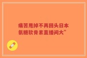 痛苦甩掉不再回头日本氨糖软骨素直播间大”