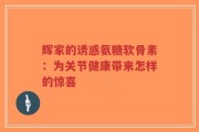 辉家的诱惑氨糖软骨素：为关节健康带来怎样的惊喜