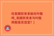 吃氨糖软骨素能吃叶酸吗_氨糖软骨素与叶酸同服是否适宜？)