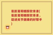 氨肌葡萄糖胺软骨素(氨肌葡萄糖胺软骨素，促进关节健康的好帮手)