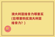 澳大利亚维骨力哪里买(在哪里购买澳大利亚维骨力？)